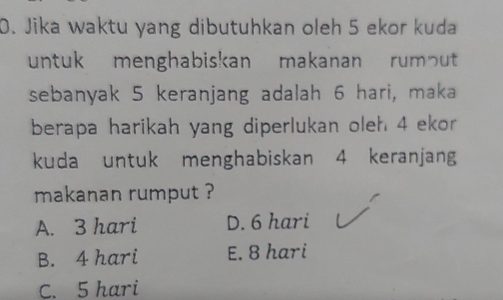 Jika waktu yang dibutuhkan oleh 5 ekor kuda
untuk menghabiskan makanan rumout
sebanyak 5 keranjang adalah 6 hari, maka
berapa harikah yang diperlukan oleh 4 ekor
kuda untuk menghabiskan 4 keranjang
makanan rumput ?
A. 3 hari D. 6 hari
B. 4 hari
E. 8 hari
C. 5 hari