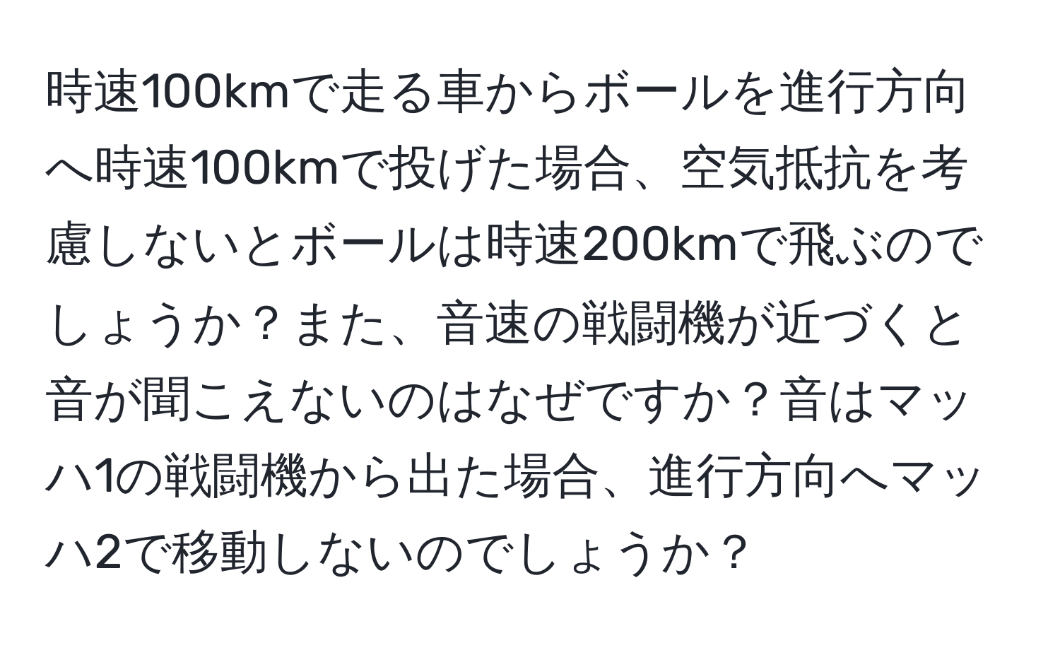 時速100kmで走る車からボールを進行方向へ時速100kmで投げた場合、空気抵抗を考慮しないとボールは時速200kmで飛ぶのでしょうか？また、音速の戦闘機が近づくと音が聞こえないのはなぜですか？音はマッハ1の戦闘機から出た場合、進行方向へマッハ2で移動しないのでしょうか？