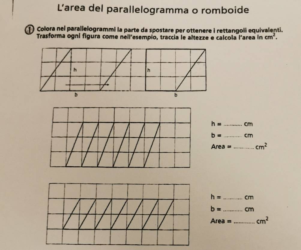 L’area del parallelogramma o romboide 
1 Colora nei parallelogrammi la parte da spostare per ottenere i rettangoii equivalenti. 
Trasforma ogni figura come nell’esempio, traccia le altezze e calcola l’area in cm^2.
h= _ cm
b= _ cm
Area =_  cm^2
h= _ cm
b= _  cm
Area =_  cm^2