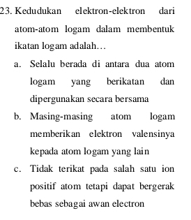 Kedudukan elektron-elektron dari
atom-atom logam dalam membentuk
ikatan logam adalah…
a. Selalu berada di antara dua atom
logam yang berikatan dan
dipergunakan secara bersama
b. Masing-masing atom logam
memberikan elektron valensinya
kepada atom logam yang lain
c. Tidak terikat pada salah satu ion
positif atom tetapi dapat bergerak
bebas sebagai awan electron