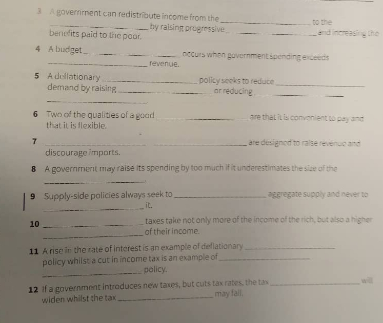 A government can redistribute income from the 
_to the 
_by raising progressive _and increasing the 
benefits paid to the poor. 
4 A budget_ occurs when government spending exceeds 
_revenue. 
5 A deflationary _policy seeks to reduce 
_ 
demand by raising _or reducing_ 
_ 
. 
6 Two of the qualities of a good _are that it is convenient to pay and 
that it is flexible. 
7 __are designed to raise revenue and 
discourage imports. 
8 A government may raise its spending by too much if it underestimates the size of the 
_: 
9 Supply-side policies always seek to_ aggregate supply and never to 
_ 
it. 
10_ 
taxes take not only more of the income of the rich, but also a higher 
_ 
of their income. 
11 A rise in the rate of interest is an example of deflationary_ 
policy whilst a cut in income tax is an example of_ 
_policy. 
12 If a government introduces new taxes, but cuts tax rates, the tax_ 
will 
widen whilst the tax _may fall.