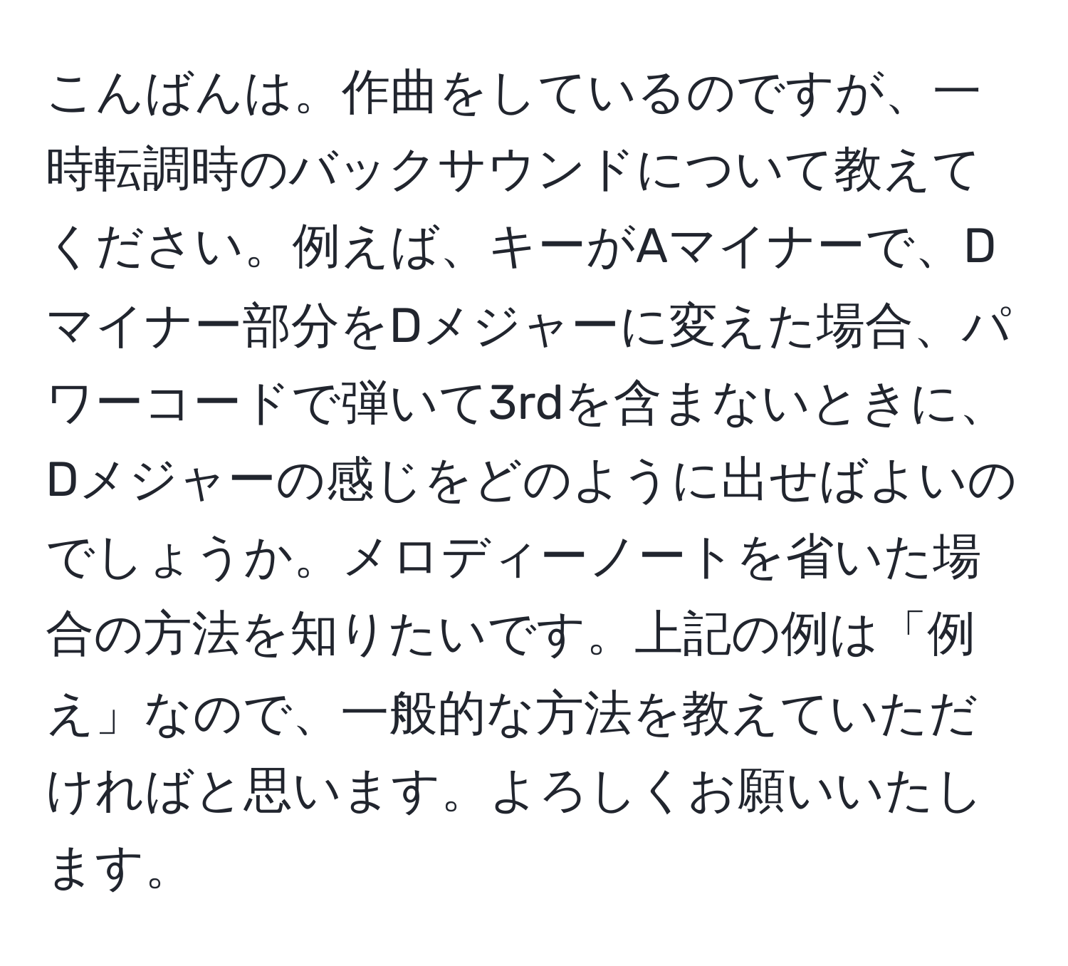 こんばんは。作曲をしているのですが、一時転調時のバックサウンドについて教えてください。例えば、キーがAマイナーで、Dマイナー部分をDメジャーに変えた場合、パワーコードで弾いて3rdを含まないときに、Dメジャーの感じをどのように出せばよいのでしょうか。メロディーノートを省いた場合の方法を知りたいです。上記の例は「例え」なので、一般的な方法を教えていただければと思います。よろしくお願いいたします。