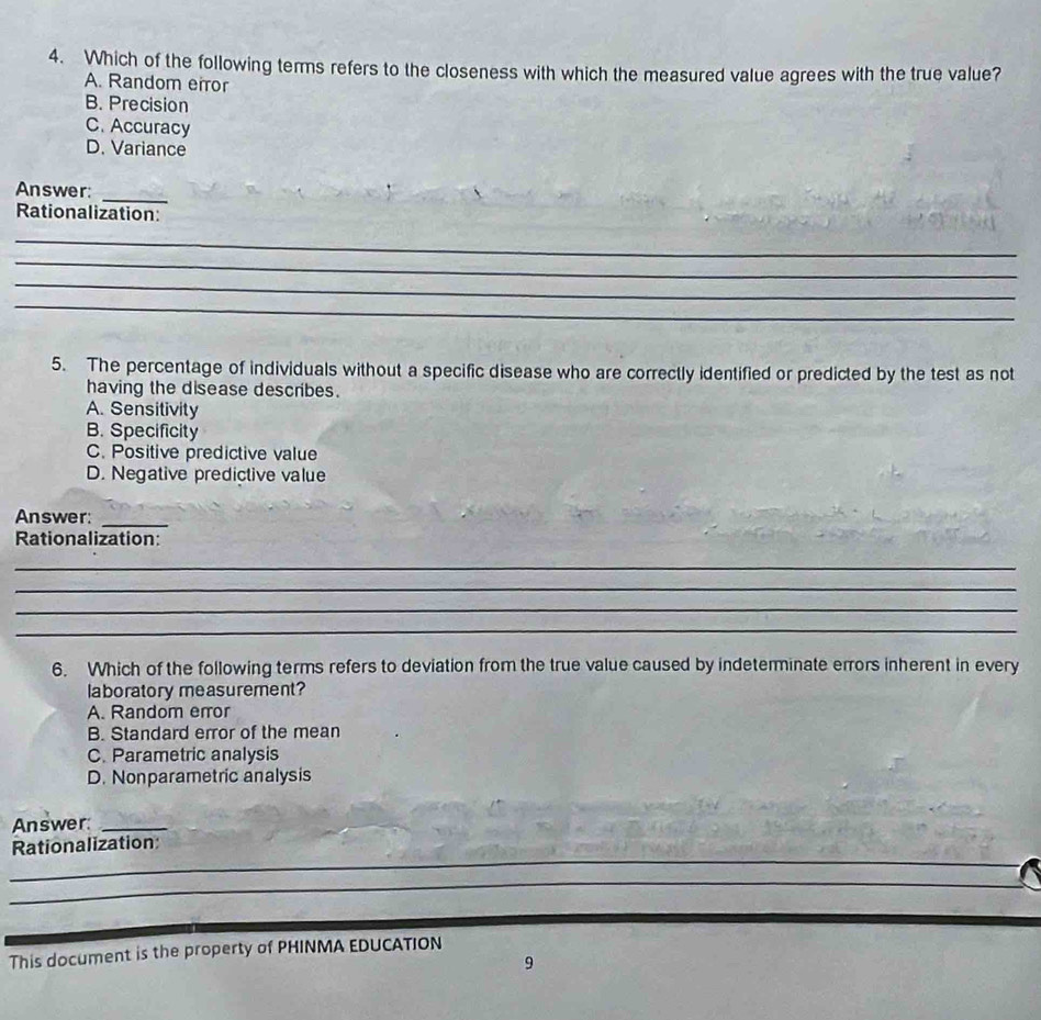 Which of the following terms refers to the closeness with which the measured value agrees with the true value?
A. Random eiror
B. Precision
C. Accuracy
D. Variance
Answer:
_
Rationalization:
_
_
_
_
5. The percentage of individuals without a specific disease who are correctly identified or predicted by the test as not
having the disease describes.
A. Sensitivity
B. Specificity
C. Positive predictive value
D. Negative predictive value
Answer:
_
Rationalization:
_
_
_
_
6. Which of the following terms refers to deviation from the true value caused by indeterminate errors inherent in every
laboratory measurement?
A. Random error
B. Standard error of the mean
C. Parametric analysis
D. Nonparametric analysis
Answer:_
_
Rationalization
_
_
This document is the property of PHINMA EDUCATION
9