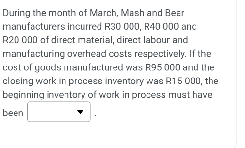 During the month of March, Mash and Bear 
manufacturers incurred R30 000, R40 000 and
R20 000 of direct material, direct labour and 
manufacturing overhead costs respectively. If the 
cost of goods manufactured was R95 000 and the 
closing work in process inventory was R15 000, the 
beginning inventory of work in process must have 
(-y-()=()(x-)) 
been x_ □ /□   downarrow