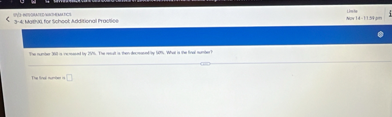 17½/2-INTEGRATED MATHEMATICS Nov 14 -11:59 pm Limite 1 
3-4: MathXL for School: Additional Practice 
The number 360 is increased by 25%. The result is then decreased by 50%. What is the final number? 
The final number is □