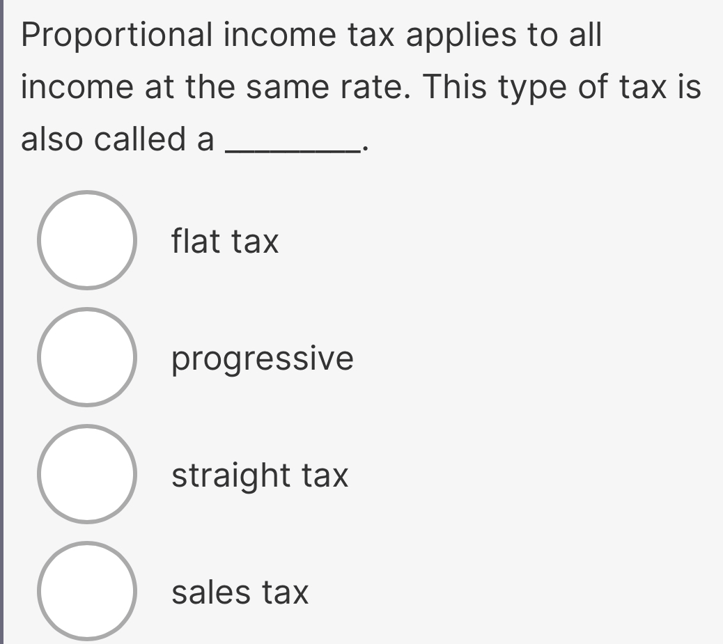 Proportional income tax applies to all
income at the same rate. This type of tax is
also called a_
flat tax
progressive
straight tax
sales tax