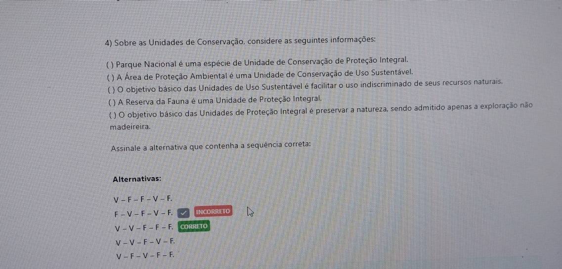 Sobre as Unidades de Conservação, considere as seguintes informações: 
) Parque Nacional é uma espécie de Unidade de Conservação de Proteção Integral. 
( ) A Área de Proteção Ambiental é uma Unidade de Conservação de Uso Sustentável. 
( ) O objetivo básico das Unidades de Uso Sustentável é facilitar o uso indiscriminado de seus recursos naturais. 
( ) A Reserva da Fauna é uma Unidade de Proteção Integral. 
( ) O objetivo básico das Unidades de Proteção Integral é preservar a natureza, sendo admitido apenas a exploração não 
madeireira. 
Assinale a alternativa que contenha a sequência correta: 
Alternativas:
-F-F-V-F.
-V-F-V-F. INCORRETO
V-V-F-F-F. CORRETO
V-V-F-V-F.
V-F-V-F-F.