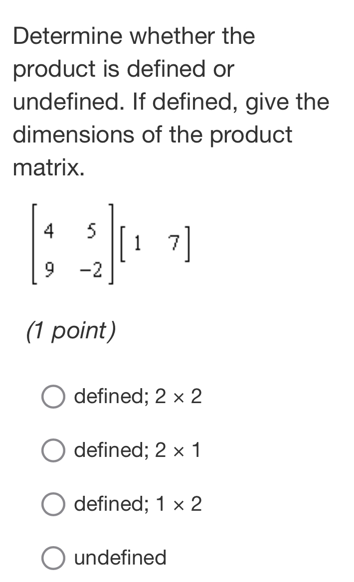 Determine whether the
product is defined or
undefined. If defined, give the
dimensions of the product
matrix.
beginbmatrix 4&5 9&-2endbmatrix beginbmatrix 1&7endbmatrix
(1 point)
defined; 2* 2
defined; 2* 1
defined; 1* 2
undefined