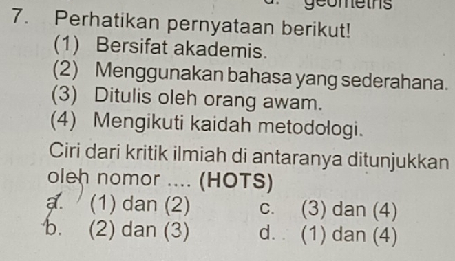 geomeths
7. Perhatikan pernyataan berikut!
(1) Bersifat akademis.
(2) Menggunakan bahasa yang sederahana.
(3) Ditulis oleh orang awam.
(4) Mengikuti kaidah metodologi.
Ciri dari kritik ilmiah di antaranya ditunjukkan
oleh nomor .... (HOTS)
a. (1) dan (2) c. (3) dan (4)
b. (2) dan (3) d. (1) dan (4)