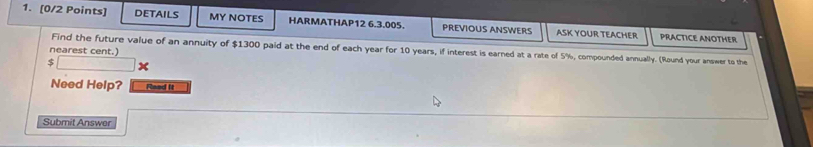 DETAILS MY NOTES HARMATHAP12 6.3.005. PREVIOUS ANSWERS ASK YOUR TEACHER PRACTICE ANOTHER 
Find the future value of an annuity of $1300 paid at the end of each year for 10 years, if interest is earned at a rate of 5%, compounded annually. (Round your answer to the 
nearest cent.) 
5 
Need Help? Reed It 
Submit Answer