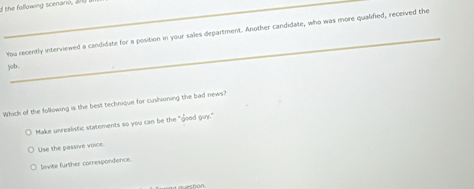 the following scenario, and 
_
You recently interviewed a candidate for a position in your sales department. Another candidate, who was more qualified, received the
job,
Which of the following is the best technique for cushioning the bad news?
Make unrealistic statements so you can be the “good guy.”
Use the passive voice.
Invite further correspondence.