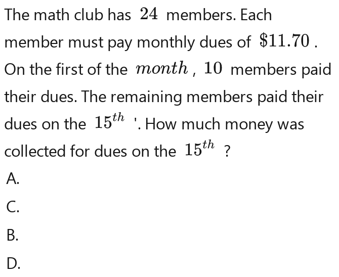 The math club has 24 members. Each
member must pay monthly dues of $11.70.
On the first of the month , 10 members paid
their dues. The remaining members paid their
dues on the 15^(th) '. How much money was
collected for dues on the 15^(th) ?
A.
C.
B.
D.