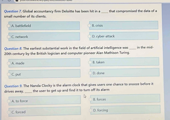 Global accountancy firm Deloitte has been hit in a _that compromised the data of a
small number of its clients.
A. battlefield B. crisis
C. network D. cyber-attack
Question 8. The earliest substantial work in the field of artificial intelligence was _in the mid-
20th century by the British logician and computer pioneer Alan Mathison Turing.
A. made B. taken
C. put D. done
Question 9. The Nanda Clocky is the alarm clock that gives users one chance to snooze before it
drives away,_ the user to get up and find it to turn off its alarm
A. to force B. forces
C. forced D. forcing