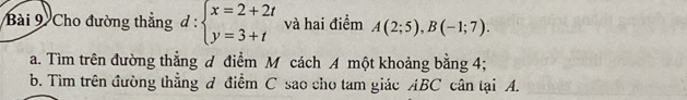 Cho đường thẳng d:beginarrayl x=2+2t y=3+tendarray. và hai điểm A(2;5), B(-1;7). 
a. Tìm trên đường thẳng đ điểm M cách A một khoảng bằng 4; 
b. Tìm trên đường thẳng đ điểm C sao cho tam giác ABC cân tại A.