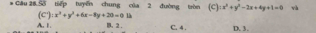 Câu 25.Số tiếp tuyến chung của 2 đường tròn (C) ):x^2+y^2-2x+4y+1=0 và
(C'):x^2+y^2+6x-8y+20=0la
A. 1. B. 2. C. 4. D. 3.