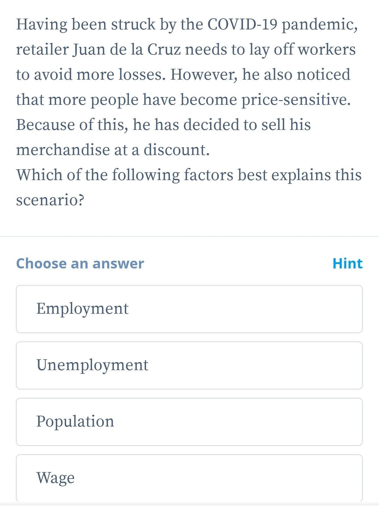 Having been struck by the COVID-19 pandemic,
retailer Juan de la Cruz needs to lay off workers
to avoid more losses. However, he also noticed
that more people have become price-sensitive.
Because of this, he has decided to sell his
merchandise at a discount.
Which of the following factors best explains this
scenario?
Choose an answer Hint
Employment
Unemployment
Population
Wage