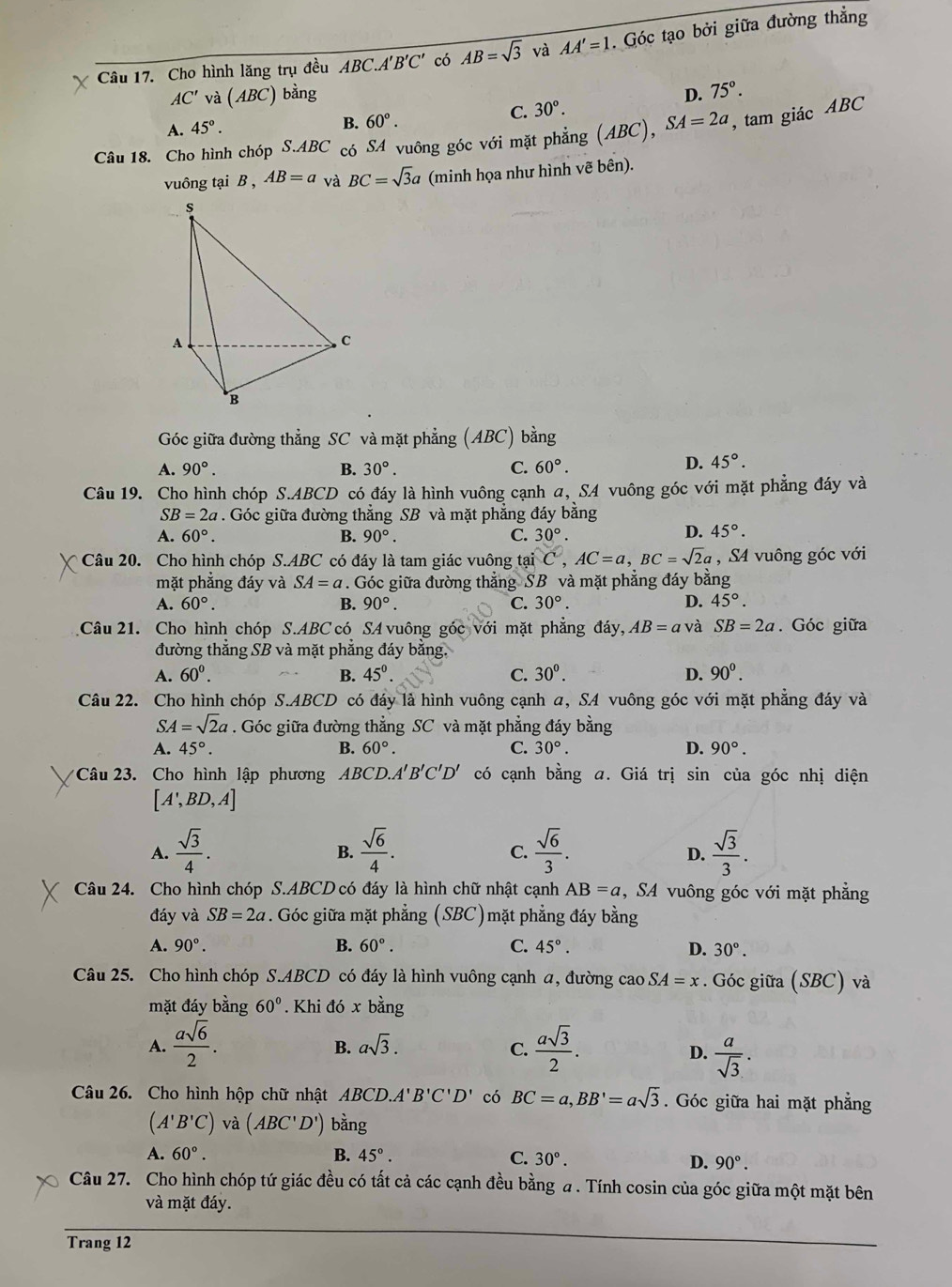 Cho hình lăng trụ đều ABC.A'B'C' có AB=sqrt(3) và AA'=1. Góc tạo bởi giữa đường thẳng
AC' và (ABC) bằng D. 75°.
C. 30°.
A. 45°. B. 60°.
Câu 18. Cho hình chóp S.ABC có SA vuông góc với mặt phẳng (ABC) ,SA=2a , tam giác ABC
vuông tại B , AB=a và BC=sqrt(3)a (minh họa như hình vẽ bên).
Góc giữa đường thẳng SC và mặt phẳng (ABC) bằng
A. 90°. B. 30°. C. 60°.
D. 45°.
Câu 19. Cho hình chóp S.ABCD có đáy là hình vuông cạnh a, SA vuông góc với mặt phẳng đáy và
SB=2a. Góc giữa đường thẳng SB và mặt phẳng đáy bằng
A. 60°. B. 90°. C. 30°.
D. 45°.
* Câu 20. Cho hình chóp S.ABC có đáy là tam giác vuông tại C,AC=a,BC=sqrt(2)a , S4 vuông góc với
mặt phẳng đáy và SA=a. Góc giữa đường thẳng SB và mặt phẳng đáy bằng
A. 60°. B. 90°. C. 30°. D. 45°.
Câu 21. Cho hình chóp S.ABC có SA vuông góc với mặt phẳng đáy, AB=a và SB=2a. Góc giữa
đường thẳng SB và mặt phẳng đáy bằng.
A. 60^0. B. 45° C. 30^0. D. 90^0.
Câu 22. Cho hình chóp S.ABCD có đáy là hình vuông cạnh a, SA vuông góc với mặt phẳng đáy và
SA=sqrt(2)a. Góc giữa đường thẳng SC và mặt phẳng đáy bằng
A. 45°. B. 60°. C. 30°. D. 90°.
*  Câu 23. Cho hình lập phương ABCD.A'' B'C'D' có cạnh bằng a. Giá trị sin của góc nhị diện
[A',BD,A]
A.  sqrt(3)/4 .  sqrt(6)/4 .  sqrt(6)/3 .  sqrt(3)/3 .
B.
C.
D.
Câu 24. Cho hình chóp S.ABCD có đáy là hình chữ nhật cạnh AB=a , SA vuông góc với mặt phẳng
đáy và SB=2a * . Góc giữa mặt phẳng (SBC)mặt phẳng đáy bằng
A. 90°. B. 60°. C. 45°. D. 30°.
Câu 25. Cho hình chóp S.ABCD có đáy là hình vuông cạnh a, đường cao SA=x. Góc giữa (SBC) và
mặt đáy bằng 60°. Khi đó x bằng
A.  asqrt(6)/2 .  asqrt(3)/2 .
B. asqrt(3). C. D.  a/sqrt(3) .
Câu 26. Cho hình hộp chữ nhật ABCD.A'B'C'D' có BC=a,BB'=asqrt(3). Góc giữa hai mặt phẳng
(A'B'C) và (ABC'D') bằng
A. 60°. B. 45°. C. 30°. D. 90°.
Câu 27. Cho hình chóp tứ giác đều có tất cả các cạnh đều bằng a . Tính cosin của góc giữa một mặt bên
và mặt đáy.
Trang 12