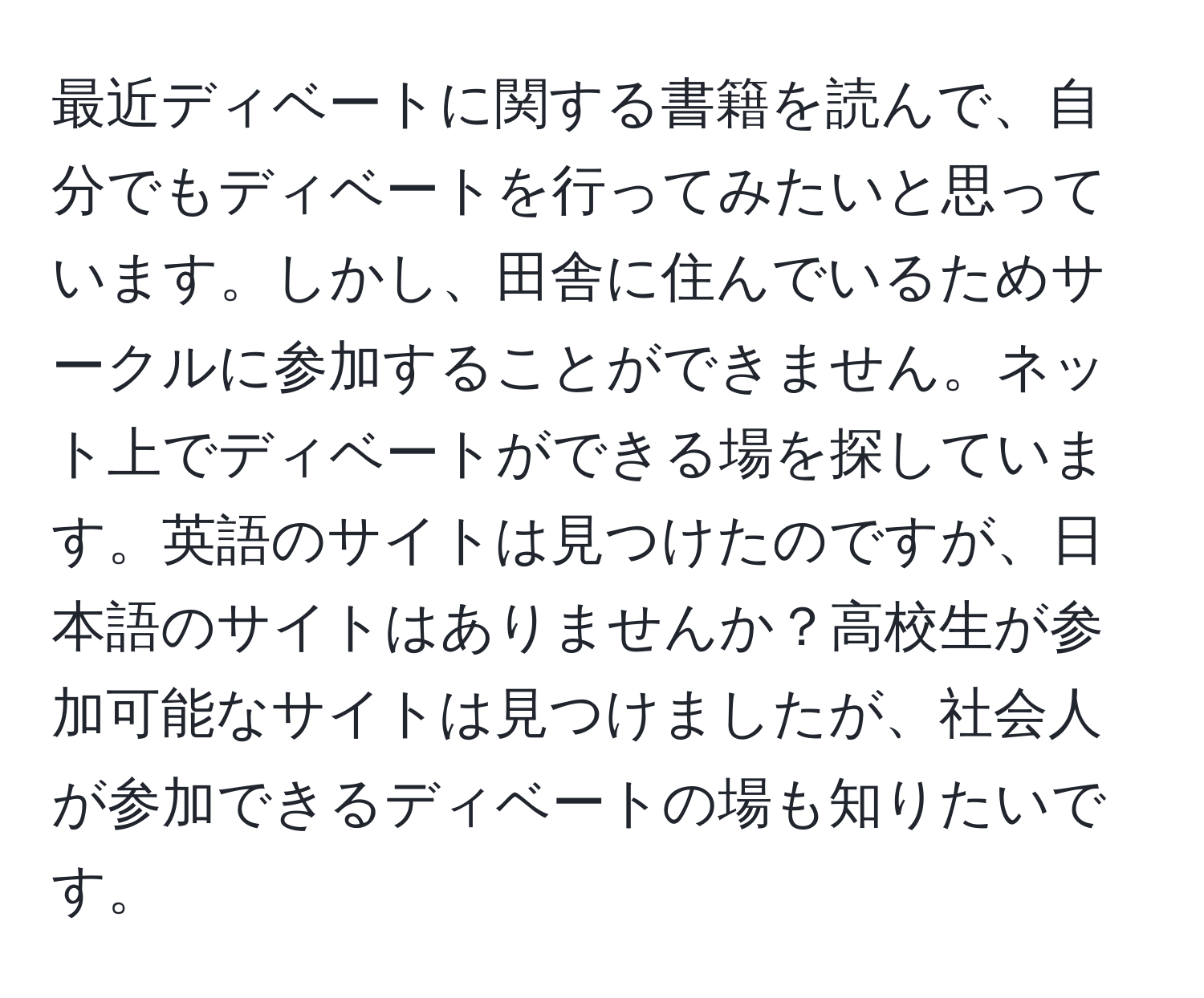 最近ディベートに関する書籍を読んで、自分でもディベートを行ってみたいと思っています。しかし、田舎に住んでいるためサークルに参加することができません。ネット上でディベートができる場を探しています。英語のサイトは見つけたのですが、日本語のサイトはありませんか？高校生が参加可能なサイトは見つけましたが、社会人が参加できるディベートの場も知りたいです。