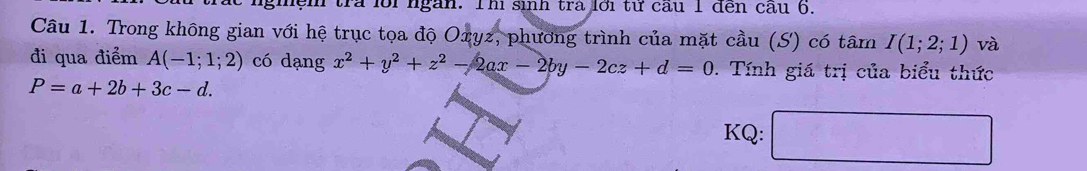 tra lỗi ngàn. Th sinh trà lới từ cầu 1 đến cầu 6. 
Câu 1. Trong không gian với hệ trục tọa độ Oxyz, phương trình của mặt cầu (S) có tâm I(1;2;1) và 
đi qua điểm A(-1;1;2) có dạng x^2+y^2+z^2-2ax-2by-2cz+d=0. Tính giá trị của biểu thức
P=a+2b+3c-d. 
KQ: □