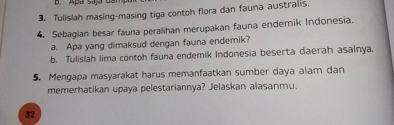 Apa saja dampa 
3. Tulislah masing-masing tiga contoh flora dan fauna australis. 
4. Sebagian besar fauna peralihan merupakan fauna endemik Indonesia. 
a. Apa yang dimaksud dengan fauna endemik? 
b. Tulislah lima contoh fauna endemik Indonesia beserta daerah asalnya. 
5. Mengapa masyarakat harus memanfaatkan sumber daya alam dan 
memerhatikan upaya pelestariannya? Jelaskan alasanmu. 
32