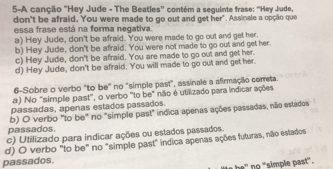 5-A canção "Hey Jude - The Beatles” contém a seguinte frase: “Hey Jude,
don't be afraid. You were made to go out and get her". Assinale a opção que
essa frase está na forma negativa.
a) Hey Jude, don't be afraid. You were made to go out and get her.
b) Hey Jude, don't be afraid. You were not made to go out and get her.
c) Hey Jude, don't be afraid. You are made to go out and get her.
d) Hey Jude, don't be afraid. You will made to go out and get her.
6-Sobre o verbo “to be” no “simple past”, assinale a afirmação correta.
a) No “simple past”, o verbo "to be" não é utilizado para indicar ações
passadas, apenas estados passados.
b) O verbo "to be" no “simple past" indica apenas ações passadas, não estados
passados.
c) Utilizado para indicar ações ou estados passados.
d) O verbo "to be" no “simple past" indica apenas ações futuras, não estados
passados.
to b ' no “simple past”.