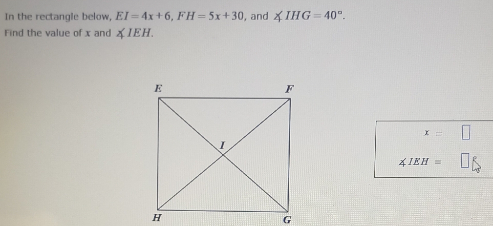 In the rectangle below, EI=4x+6, FH=5x+30 , and ∠ IHG=40°. 
Find the value of x and ∠ IEH
∠ IEH=