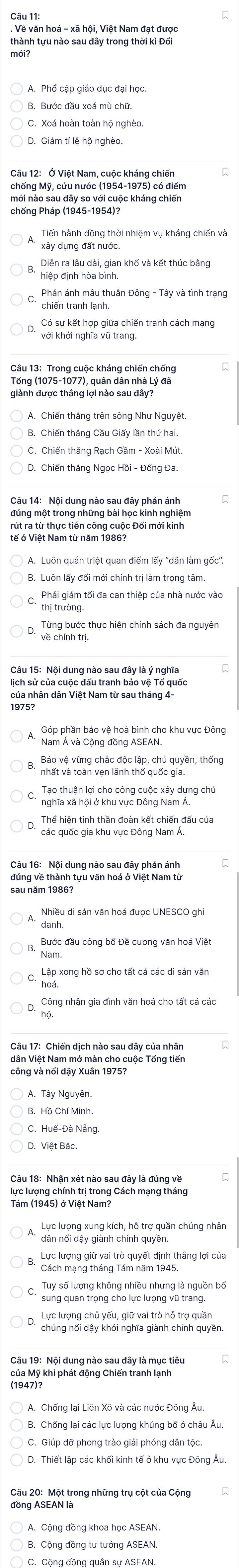 Về văn hoá - xã hội, Việt Nam đạt được
thành tựu nào sau đây trong thời kì Đổi
mới?
A. Phổ cập giáo dục đại học.
B. Bước đầu xoá mù chữ.
D. Giám tí lệ hộ nghèo.
Câu 12: Ở Việt Nam, cuộc kháng chiến
chống Mỹ, cứu nước (1954-1975) có điểm
mới nào sau đây so với cuộc kháng chiến
chống Pháp (1945-1954)?
Tiến hành đồng thời nhiệm vụ kháng chiến và
Diễn ra lâu dài, gian khố và kết thúc bằng
hiệp định hòa bình.
Phản ánh mâu thuẫn Đông - Tây và tình trạng
Có sự kết hợp giữa chiến tranh cách mạng
với khởi nghĩa vũ trang.
Tống (1075-1077), quân dân nhà Lý đã
B. Chiến thắng Cầu Giấy lần thứ hai.
đúng một trong những bài học kinh nghiệm
tế ở Việt Nam từ năm 1986?
A. Luôn quán triệt quan điểm lấy "dân làm gốc'
B. Luôn lấy đổi mới chính trị làm trọng tâm
Phải giám tối đa can thiệp của nhà nước vào
thị trường
Từng bước thực hiện chính sách đa nguyên
về chính trị.
lịch sử của cuộc đấu tranh bảo vệ Tổ quốc
của nhân dân Việt Nam từ sau tháng 4-
1975
Nam Á và Cộng đồng ASEAN.
Báo vệ vững chác độc lập, chủ quyền, thống
nhất và toàn vẹn lãnh thổ quốc gia.
Tạo thuận lợi cho công cuộc xây dựng chủ
nghĩa xã hội ở khu vực Đông Nam Á,
Câu 16: Nội dung nào sau đây phản ánh
sau năm 1986?
Nhiều di sản văn hoá được UNESCO ghi
Nam.
Công nhận gia đình văn hoá cho tất cá các
hộ.
dân Việt Nam mở màn cho cuộc Tổng tiến
công và nổi dậy Xuân 1975?
C. Huế-Đà Nẵng.
D. Việt Bắc.
lực lượng chính trị trong Cách mạng tháng
dân nổi dậy giành chính quyền.
Lực lượng giữ vai trò quyết định thắng lợi của
Cách mạng tháng Tám năm 1945,
Tuy số lượng không nhiều nhưng là nguồn bố
sung quan trọng cho lực lượng vũ trang.
chúng nổi dậy khởi nghĩa giành chính quyền.
Câu 19: Nội dung nào sau đây là mục tiêu
(1947)?
C. Giúp đỡ phong trào giải phóng dân tộc.
D. Thiết lập các khối kinh tế ở khu vực Đông Âu.
Câu 20: Một trong những trụ cột của Cộng
đồng ASEAN là
A. Cộng đồng khoa học ASEAN.
C. Cộng đồng quân sự ASEAN.