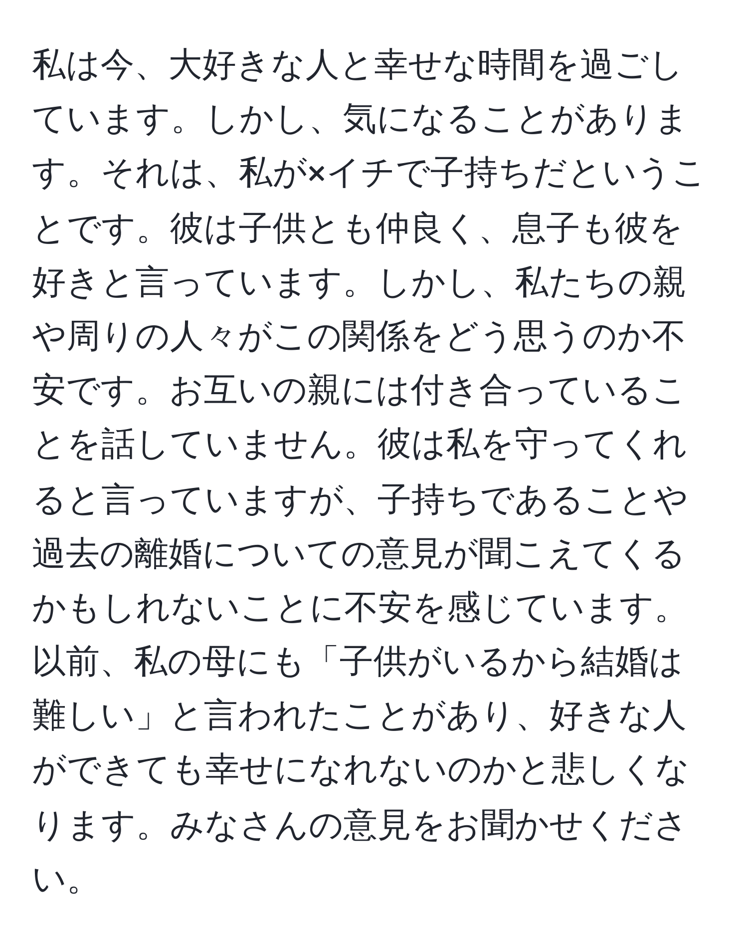 私は今、大好きな人と幸せな時間を過ごしています。しかし、気になることがあります。それは、私が×イチで子持ちだということです。彼は子供とも仲良く、息子も彼を好きと言っています。しかし、私たちの親や周りの人々がこの関係をどう思うのか不安です。お互いの親には付き合っていることを話していません。彼は私を守ってくれると言っていますが、子持ちであることや過去の離婚についての意見が聞こえてくるかもしれないことに不安を感じています。以前、私の母にも「子供がいるから結婚は難しい」と言われたことがあり、好きな人ができても幸せになれないのかと悲しくなります。みなさんの意見をお聞かせください。