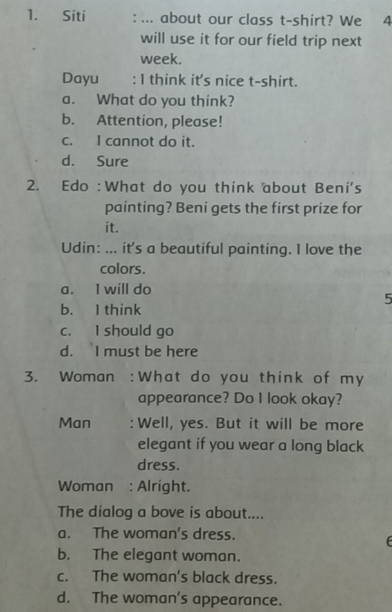 Siti : ... about our class t-shirt? We 4
will use it for our field trip next
week.
Dayu : 1 think it's nice t-shirt.
a. What do you think?
b. Attention, please!
c. I cannot do it.
d. Sure
2. Edo :What do you think about Beni's
painting? Beni gets the first prize for
it.
Udin: ... it's a beautiful painting. I love the
colors.
a. I will do
5
b. I think
c. I should go
d. I must be here
3. Woman :What do you think of my
appearance? Do 1 look okay?
Man : Well, yes. But it will be more
elegant if you wear a long black
dress.
Woman : Alright.
The dialog a bove is about....
a. The woman's dress.
b. The elegant woman.
c. The woman’s black dress.
d. The woman's appearance.