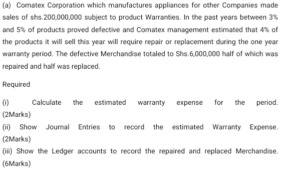 Comatex Corporation which manufactures appliances for other Companies made 
sales of shs. 200,000,000 subject to product Warranties. In the past years between 3%
and 5% of products proved defective and Comatex management estimated that 4% of 
the products it will sell this year will require repair or replacement during the one year
warranty period. The defective Merchandise totaled to Shs.6,000,000 half of which was 
repaired and half was replaced. 
Required 
(i) Calculate the estimated warranty expense for the period. 
(2Marks) 
(ii) Show Journal Entries to record the estimated Warranty Expense. 
(2Marks) 
(iii) Show the Ledger accounts to record the repaired and replaced Merchandise. 
(6Marks)