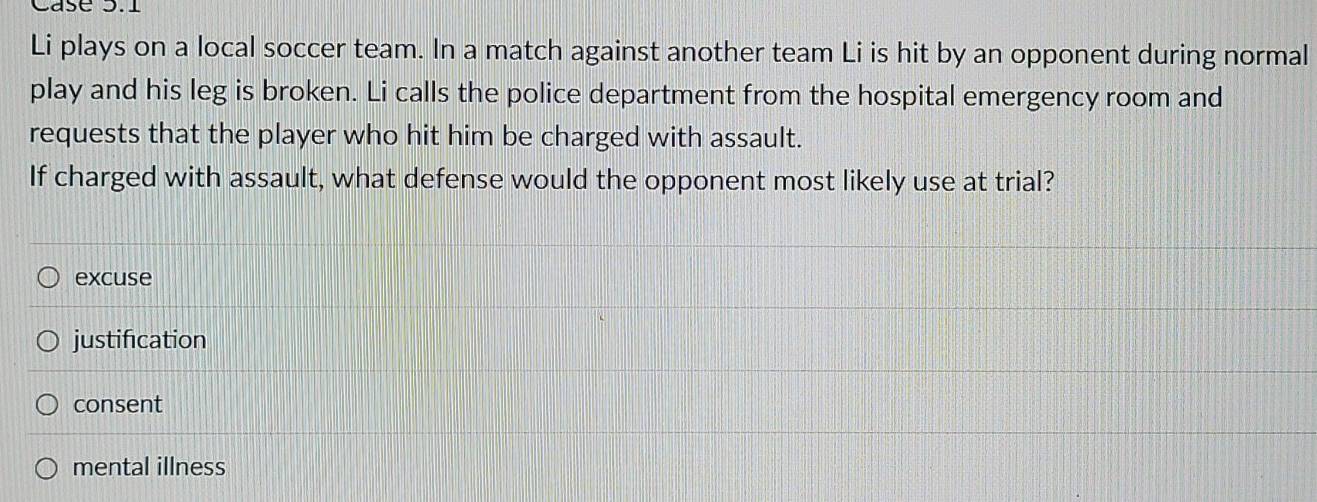 Case 3.1
Li plays on a local soccer team. In a match against another team Li is hit by an opponent during normal
play and his leg is broken. Li calls the police department from the hospital emergency room and
requests that the player who hit him be charged with assault.
If charged with assault, what defense would the opponent most likely use at trial?
excuse
justification
consent
mental illness