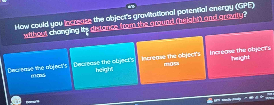 How could you increase the object's gravitational potential energy (GPE)
without changing its distance from the ground (height) and gravity?
height
Decrease the object's Decrease the object's Increase the object's Increase the object's
mass height mass
Domaris
64'F Mostly cloudy