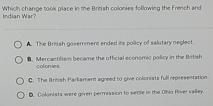 Which change took place in the British colonies following the French and
Indian War?
A. The British government ended its policy of salutary neglect.
B. Mercantilism became the official economic policy in the British
colonies.
C. The British Parliament agreed to give colonists full representation.
D. Colonists were given permission to settle in the Ohio River valley.