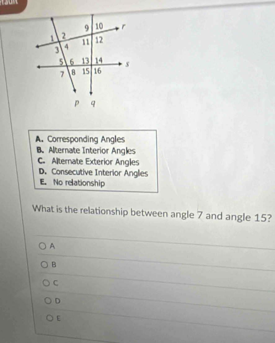 A. Corresponding Angles
B. Alternate Interior Angles
C. Alternate Exterior Angles
D. Consecutive Interior Angles
E. No relationship
What is the relationship between angle 7 and angle 15?
A
B
C
D
E