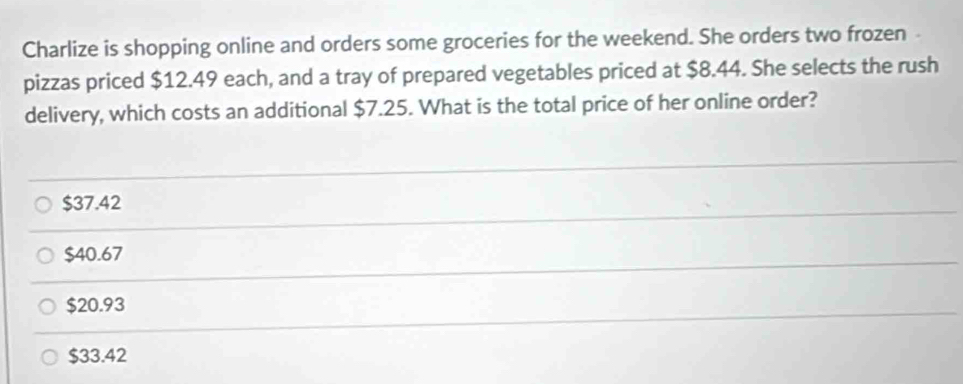 Charlize is shopping online and orders some groceries for the weekend. She orders two frozen
pizzas priced $12.49 each, and a tray of prepared vegetables priced at $8.44. She selects the rush
delivery, which costs an additional $7.25. What is the total price of her online order?
$37.42
$40.67
$20.93
$33.42