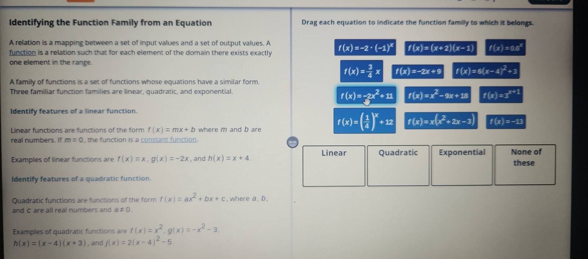 Identifying the Function Family from an Equation Drag each equation to indicate the function family to which it belongs.
A relation is a mapping between a set of input values and a set of output values. A
function is a relation such that for each element of the domain there exists exactly
f(x)=-2· (-1)^x f(x)=(x+2)(x-1) f(x)=0.6^x
one element in the range.
f(x)= 3/4 x f(x)=-2x+9 f(x)=6(x-4)^2+3
A family of functions is a set of functions whose equations have a similar form.
Three familiar function families are linear, quadratic, and exponential.
f(x)=-2x^2+11 f(x)=x^2-9x+18 f(x)=3^(x+1)
Identify features of a linear function.
Linear functions are functions of the form f(x)=mx+b where m and b are
f(x)=( 1/4 )^x+12 f(x)=x(x^2+2x-3) f(x)=-13
real numbers. If m=0 , the function is a constant function.
Linear Quadratic Exponential None of
Examples of linear functions are f(x)=x, g(x)=-2x , and h(x)=x+4. 
these
Identify features of a quadratic function.
Quadratic functions are functions of the form f(x)=ax^2+bx+c , where a, b,
and c are all real numbers and a≠ 0.
Examples of quadratic functions are f(x)=x^2, g(x)=-x^2-3,
h(x)=(x-4)(x+3) , and j(x)=2(x-4)^2-5.