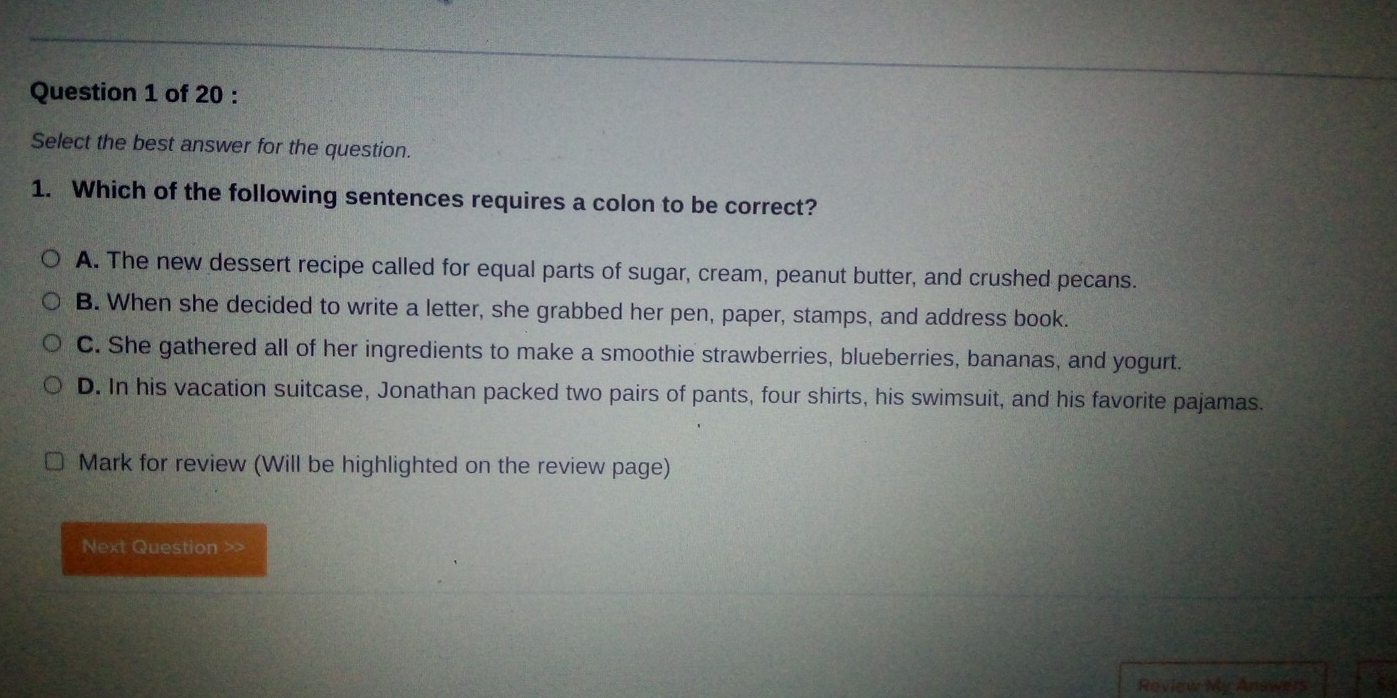 Select the best answer for the question.
1. Which of the following sentences requires a colon to be correct?
A. The new dessert recipe called for equal parts of sugar, cream, peanut butter, and crushed pecans.
B. When she decided to write a letter, she grabbed her pen, paper, stamps, and address book.
C. She gathered all of her ingredients to make a smoothie strawberries, blueberries, bananas, and yogurt.
D. In his vacation suitcase, Jonathan packed two pairs of pants, four shirts, his swimsuit, and his favorite pajamas.
Mark for review (Will be highlighted on the review page)
Next Question >>
Review My Answers 53