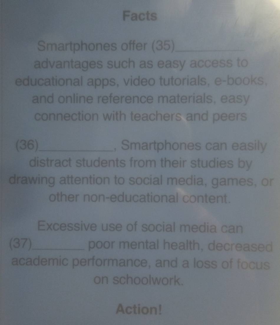 Facts 
Smartphones offer (35)_ 
advantages such as easy access to 
educational apps, video tutorials, e-books, 
and online reference materials, easy 
connection with teachers and peers 
(36)_ , Smartphones can easily 
distract students from their studies by 
drawing attention to social media, games, or 
other non-educational content. 
Excessive use of social media can 
(37)_ poor mental health, decreased 
academic performance, and a loss of focus 
on schoolwork. 
Action!