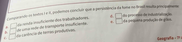 Comparando os textos I e II, podemos concluir que a persistência da fome no Brasil resulta principalmentes
d. □ do processo de industrialização.
e. da pequena produção de grãos.
a. □ da renda insuficiente dos trabalhadores.
b. □ de uma rede de transporte insuficiente. □
C. □ da carência de terras produtivas.
Geografia - 7º ;