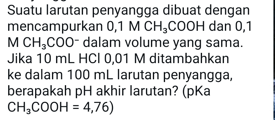 Suatu larutan penyangga dibuat dengan 
mencampurkan 0, 1MCH_3 COOH dan 0,1
MCH_3COO^- dalam volume yang sama. 
Jika 10 mL HCl 0,01 M ditambahkan 
ke dalam 100 mL larutan penyangga, 
berapakah pH akhir larutan? (pKa
CH_3COOH=4,76)