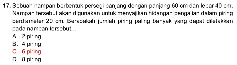 Sebuah nampan berbentuk persegi panjang dengan panjang 60 cm dan lebar 40 cm.
Nampan tersebut akan digunakan untuk menyajikan hidangan pengajian dalam piring
berdiameter 20 cm. Berapakah jumlah piring paling banyak yang dapat diletakkan
pada nampan tersebut..
A. 2 piring
B. 4 piring
C. 6 piring
D. 8 piring