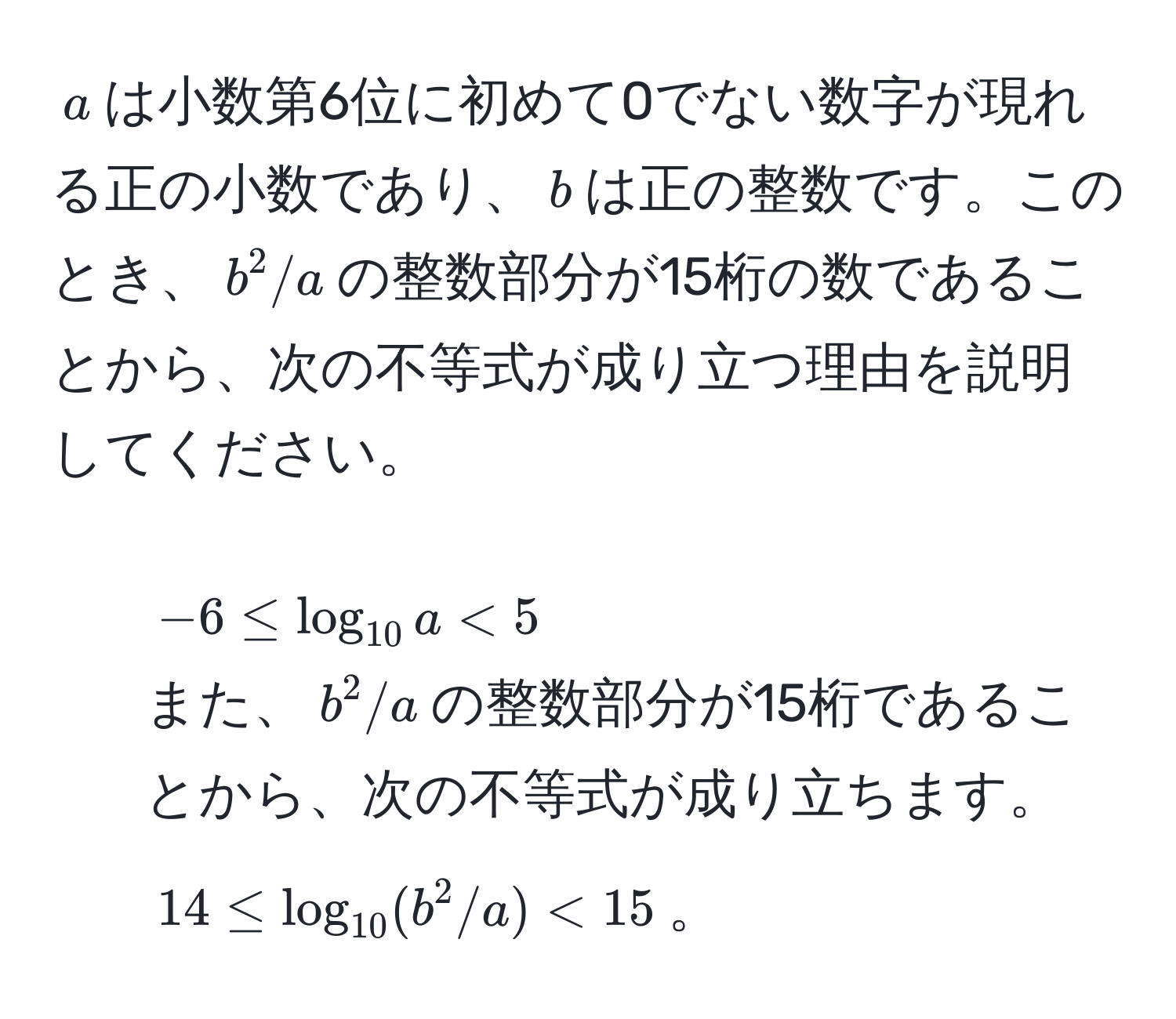 $a$は小数第6位に初めて0でない数字が現れる正の小数であり、$b$は正の整数です。このとき、$b^(2/a$の整数部分が15桁の数であることから、次の不等式が成り立つ理由を説明してください。  
- $-6 ≤ log_10) a < 5$  
また、$b^(2/a$の整数部分が15桁であることから、次の不等式が成り立ちます。  
$14 ≤ log_10) (b^2/a) < 15$。