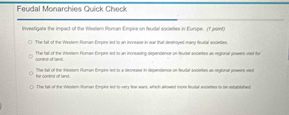 Feudal Monarchies Quick Check
Investigate the impact of the Western Roman Empire on feudal societies in Europe. (1 point)
The fall of the Western Roman Empire led to an increase in war that destroyed many feudal societies.
The fall of the Western Roman Empire led to an increasing dependence on feudal societies as regional powers ved for
control of land.
The fall of the Western Roman Empire led to a decrease in dependence on feudal societies as regional powers vied
for control of land.
The fall of the Western Roman Empire led to very few wars, which allowed more feudal societies to be established.