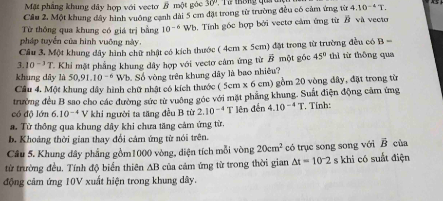 Mặt phẳng khung dây hợp với vectơ overline B một góc 30°. Từ thông qua tiện
Câu 2. Một khung dây hình vuông cạnh dài 5 cm đặt trong từ trường đều có cảm ứng từ 4.10^(-4)T.
Từ thông qua khung có giá trị bằng 10^(-6) Wb. Tính góc hợp bởi vectơ cảm ứng từ vector B và vectơ
pháp tuyến của hình vuông này.
Câu 3. Một khung dây hình chữ nhật có kích thước (4cm* 5cm) ) đặt trong từ trường đều có B=
3.10^(-3)T Khi mặt phẳng khung dây hợp với vectơ cảm ứng từ vector B một góc 45° thì từ thông qua
khung dây là 50,91.10^(-6) Wb. Số vòng trên khung dây là bao nhiêu?
Câu 4. Một khung dây hình chữ nhật có kích thước (5cm * 6cm) gồm 20 vòng dây, đặt trong từ
trường đều B sao cho các đường sức từ vuông góc với mặt phẳng khung. Suất điện động cảm ứng
có độ lớn 6.10^(-4) V khi người ta tăng đều B từ 2.10^(-4) T lên đến 4.10^(-4)T. Tính:
a. Từ thông qua khung dây khi chưa tăng cảm ứng từ.
b. Khoảng thời gian thay đổi cảm ứng từ nói trên.
Câu 5. Khung dây phẳng gồm1000 vòng, diện tích mỗi vòng 20cm^2 có trục song song với vector B của
từ trường đều. Tính độ biến thiên △ B của cảm ứng từ trong thời gian △ t=10^-2 s khi có suất điện
động cảm ứng 10V xuất hiện trong khung dây.