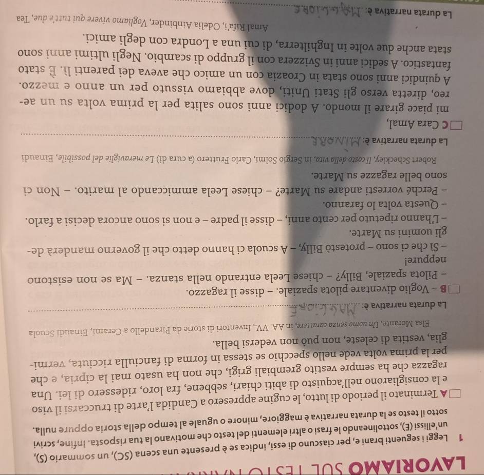 LavoriAm SUL TeSto 
1 Leggi i seguenti brani e, per ciascuno di essi, indica se è presente una scena (SC), un sommario (S),
un’ellissi (E), sottolineando le frasi o altri elementi del testo che motivano la tua risposta. Infine, scrivi
sotto il testo se la durata narrativa è maggiore, minore o uguale al tempo della storia oppure nulla.
A Terminato il periodo di lutto, le cugine appresero a Candida l’arte di truccarsi il viso
e la consigliarono nell’acquisto di abiti chiari, sebbene, fra loro, ridessero di lei. Una
ragazza che ha sempre vestito grembiali grigi, che non ha usato mai la cipria, e che
per la prima volta vede nello specchio se stessa in forma di fanciulla ricciuta, vermi-
glia, vestita di celeste, non può non vedersi bella.
Elsa Morante, Un uomø senza carattere, in AA. VV., Inventori di storie da Pirandello a Cerami, Einaudi Scuola
La durata narrativa è:
_
B - Voglio diventare pilota spaziale. - disse il ragazzo.
- Pilota spaziale, Billy? - chiese Leela entrando nella stanza. - Ma se non esistono
neppure!
- Sì che ci sono - protestò Billy, - A scuola ci hanno detto che il governo manderà de-
gli uomini su Marte.
- L’hanno ripetuto per cento anni, - disse il padre - e non si sono ancora decisi a farlo.
- Questa volta lo faranno.
- Perché vorresti andare su Marte? - chiese Leela ammiccando al marito. - Non ci
sono belle ragazze su Marte.
Robert Scheckley, Il costo della vita, in Sergio Solmi, Carlo Fruttero (a cura di) Le meraviglie del possibile, Einaudi
La durata narrativa è:_
C Cara Amal,
mi piace girare il mondo. A dodici anni sono salita per la prima volta su un ae-
reo, diretta verso gli Stati Uniti, dove abbiamo vissuto per un anno e mezzo.
A quindici anni sono stata in Croazia con un amico che aveva dei parenti lì. È stato
fantastico. A sedici anni in Svizzera con il gruppo di scambio. Negli ultimi anni sono
stata anche due volte in Inghilterra, di cui una a Londra con degli amici.
Amal Rifa’i, Odelia Ainbinder, Vogliamo vivere qui tutt’e due, Tea
La durata narrativa è:
_