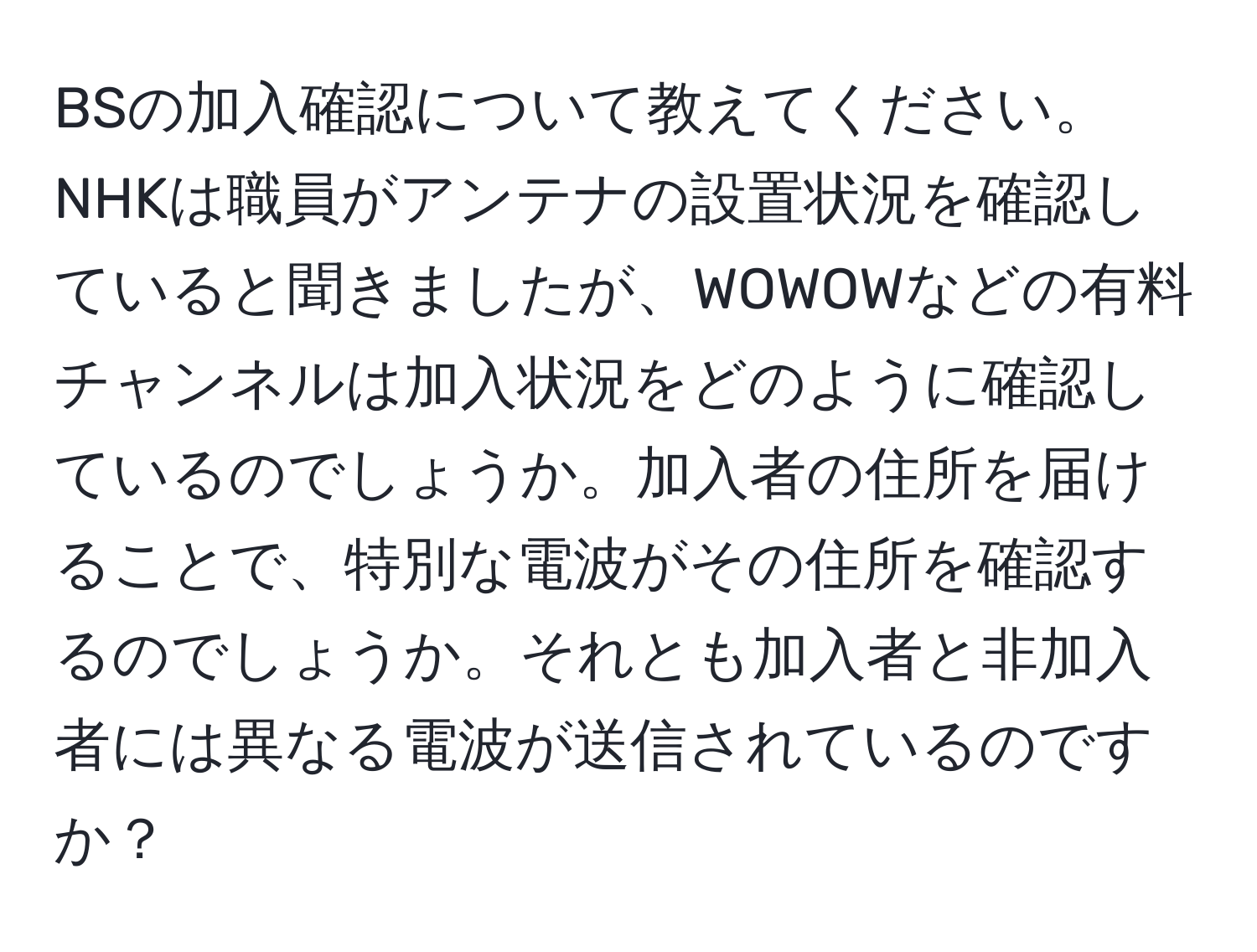 BSの加入確認について教えてください。NHKは職員がアンテナの設置状況を確認していると聞きましたが、WOWOWなどの有料チャンネルは加入状況をどのように確認しているのでしょうか。加入者の住所を届けることで、特別な電波がその住所を確認するのでしょうか。それとも加入者と非加入者には異なる電波が送信されているのですか？