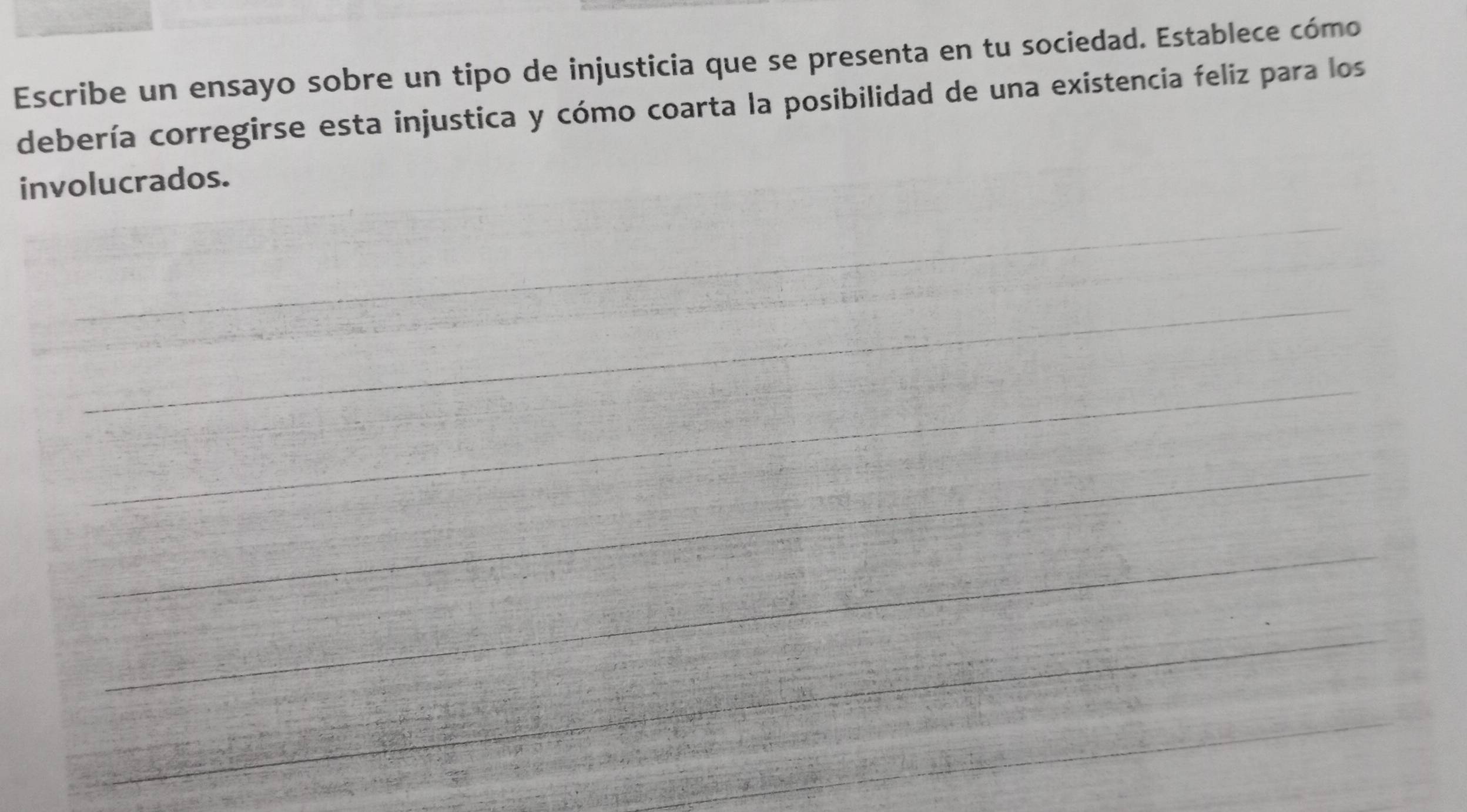 Escribe un ensayo sobre un tipo de injusticia que se presenta en tu sociedad. Establece cómo 
debería corregirse esta injustica y cómo coarta la posibilidad de una existencia feliz para los 
involucrados. 
_ 
_ 
__ 
_ 
_ 
_ 
_ 
_