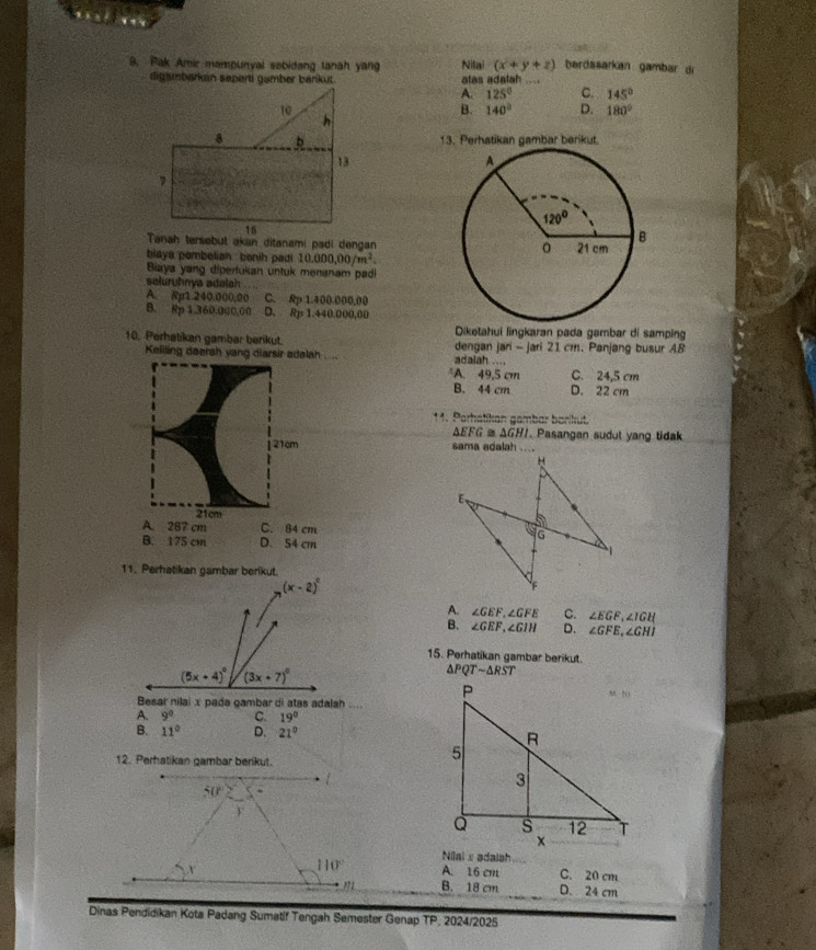 Pak Amir mampunyal sobidang lanah yang Nilai (x+y+z) bardasarkan gambar d
digambørkán sapert gamber barikut. alas adalah
A. 125° C. 145°
B. 140° D. 180°
13. Perhatikan gambar berikut.
blaya pembelian benih pad 10.000,00/m^2.
Biaya yang dipertukan untuk menanam padi
seluruhnya adajah
A. Rp1.240.000,00 C. Rp 1.400.000,00
B. Rp 1.360.000,00 D. Rp 1.440.000,00
Diketahui lingkaran pada gambar di samping
10. Perhatikan gambar berikut. dengan jari - jari 21 cm. Panjang busur A8
Keliling daerah yang diarsir adalah .... adaiah ....
A. 49,5 cm C. 24,5 cm
B. 44 cm D. 22 cm
11. Parhatikan gambar bonkut.
△ EFG≌ △ GHI. Pasangan sudut yang tidak
21cm 
21cm
A. 287 cm C. 84 cm
B. 175 cm D. 54 cm
11. Perhatikan gambar berikut.
A. ∠ GEF,∠ GFE C. ∠ EGF,∠ IGH
B. ∠ GEF,∠ GIH D. ∠ GFE,∠ GHI
15. Perhatikan gambar berikut.
△ PQTsim △ RST
Besar nilai x pada gambar di atas adalah ....
A. 9° C. 19°
B. 11° D. 21°
12. Perhatikan gambar berikut.
Niai s adaish
A. 16 cm C. 20 cm
B. 18 cm D. 24 cm
Dinas Pendidikan Kota Padang Sumatif Tengah Semester Genap TP 2024/2025