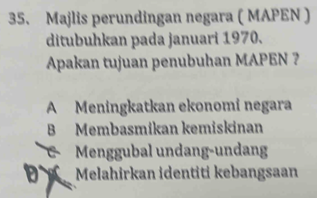 Majlis perundingan negara ( MAPEN )
ditubuhkan pada januari 1970.
Apakan tujuan penubuhan MAPEN ?
A Meningkatkan ekonomi negara
B Membasmikan kemiskinan
Menggubal undang-undang
Đ Melahirkan identiti kebangsaan