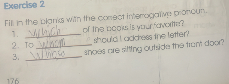 Fill in the blanks with the correct interrogative pronoun. 
1. _of the books is your favorite? 
2、To _should I address the letter? 
shoes are sitting outside the front door? 
3._ 
176